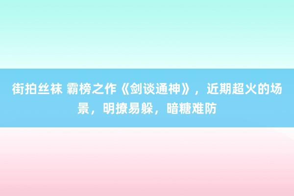 街拍丝袜 霸榜之作《剑谈通神》，近期超火的场景，明撩易躲，暗糖难防