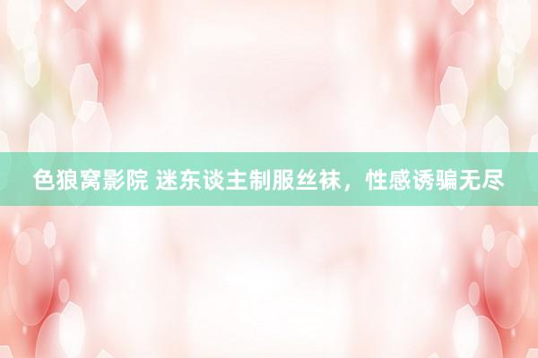 色狼窝影院 迷东谈主制服丝袜，性感诱骗无尽
