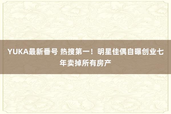 YUKA最新番号 热搜第一！明星佳偶自曝创业七年卖掉所有房产