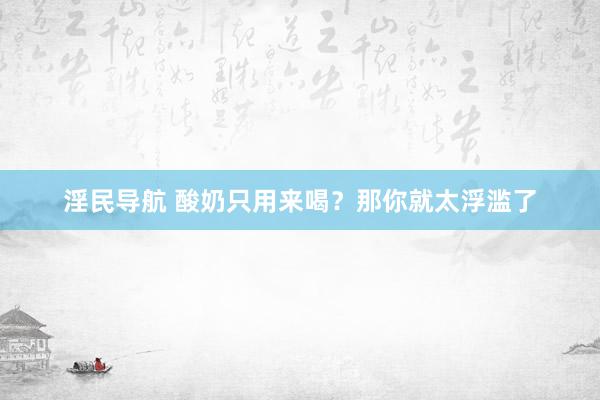 淫民导航 酸奶只用来喝？那你就太浮滥了