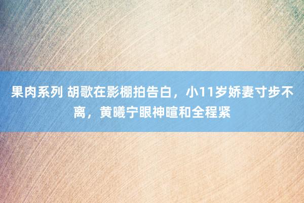 果肉系列 胡歌在影棚拍告白，小11岁娇妻寸步不离，黄曦宁眼神暄和全程紧