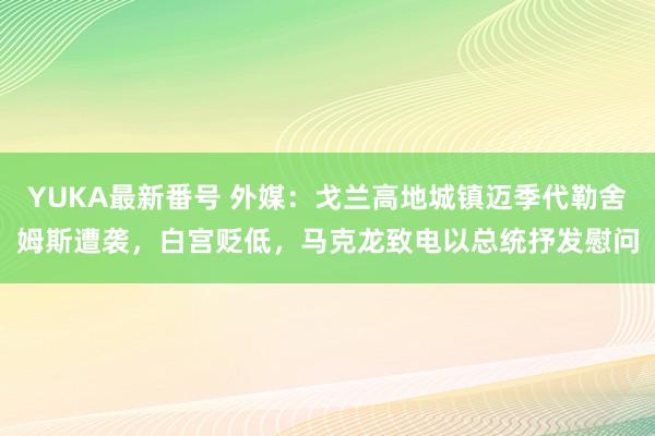 YUKA最新番号 外媒：戈兰高地城镇迈季代勒舍姆斯遭袭，白宫贬低，马克龙致电以总统抒发慰问