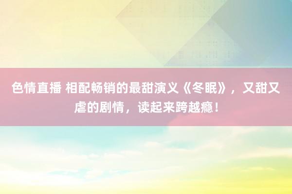 色情直播 相配畅销的最甜演义《冬眠》，又甜又虐的剧情，读起来跨越瘾！