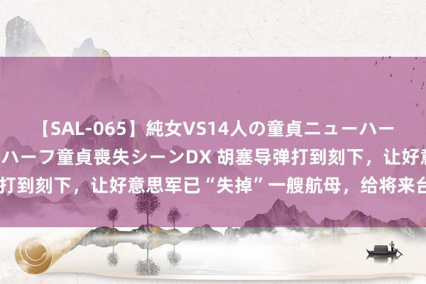 【SAL-065】純女VS14人の童貞ニューハーフ 二度と見れないニューハーフ童貞喪失シーンDX 胡塞导弹打到刻下，让好意思军已“失掉”一艘航母，给将来台海提了醒