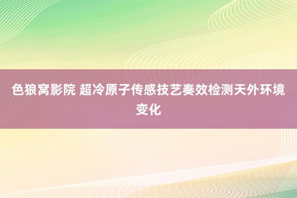 色狼窝影院 超冷原子传感技艺奏效检测天外环境变化