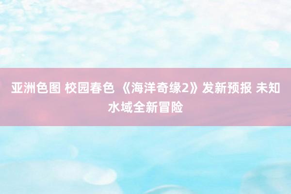 亚洲色图 校园春色 《海洋奇缘2》发新预报 未知水域全新冒险