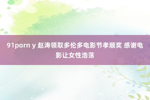 91porn y 赵涛领取多伦多电影节孝顺奖 感谢电影让女性浩荡