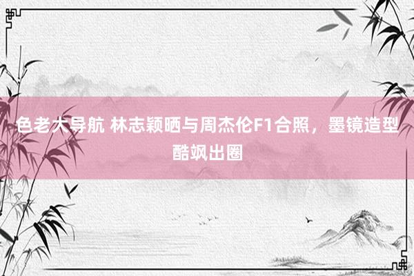 色老大导航 林志颖晒与周杰伦F1合照，墨镜造型酷飒出圈