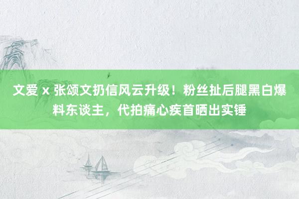 文爱 x 张颂文扔信风云升级！粉丝扯后腿黑白爆料东谈主，代拍痛心疾首晒出实锤