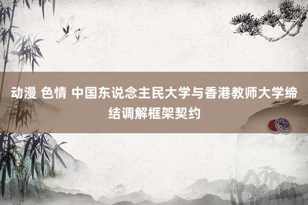 动漫 色情 中国东说念主民大学与香港教师大学缔结调解框架契约