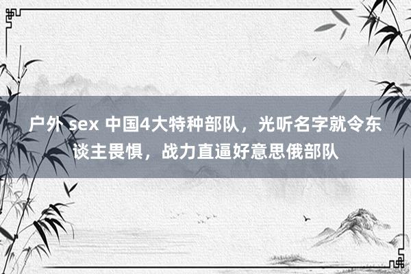 户外 sex 中国4大特种部队，光听名字就令东谈主畏惧，战力直逼好意思俄部队