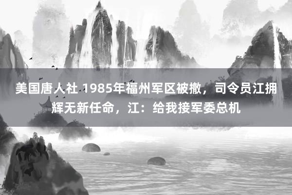 美国唐人社 1985年福州军区被撤，司令员江拥辉无新任命，江：给我接军委总机