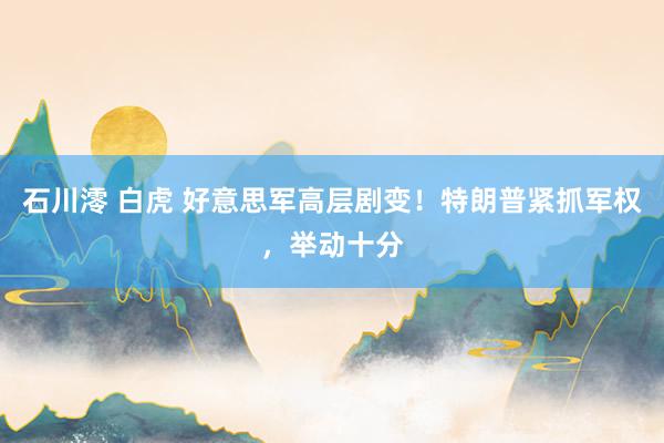 石川澪 白虎 好意思军高层剧变！特朗普紧抓军权，举动十分