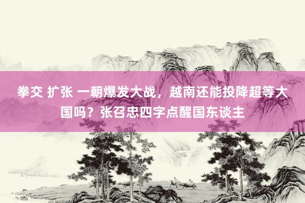 拳交 扩张 一朝爆发大战，越南还能投降超等大国吗？张召忠四字点醒国东谈主