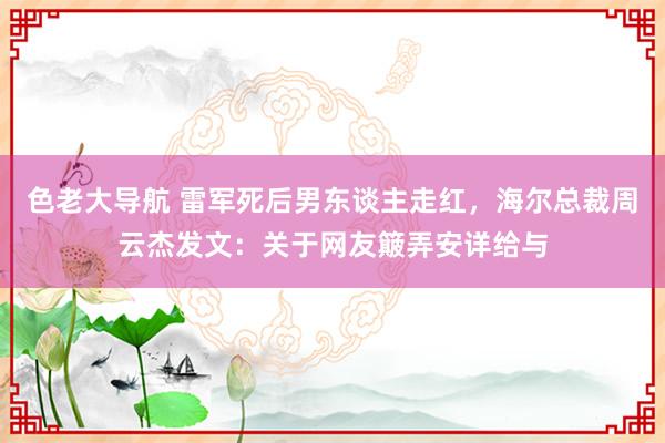 色老大导航 雷军死后男东谈主走红，海尔总裁周云杰发文：关于网友簸弄安详给与