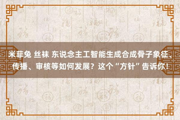 米菲兔 丝袜 东说念主工智能生成合成骨子象征、传播、审核等如何发展？这个“方针”告诉你！