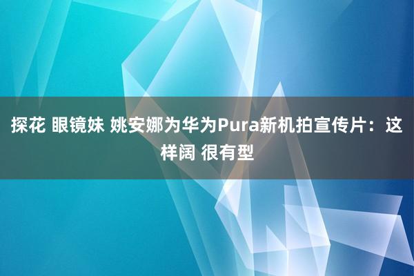 探花 眼镜妹 姚安娜为华为Pura新机拍宣传片：这样阔 很有型