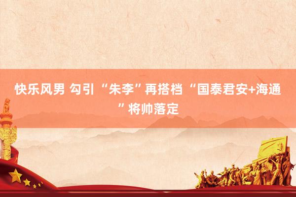 快乐风男 勾引 “朱李”再搭档 “国泰君安+海通”将帅落定