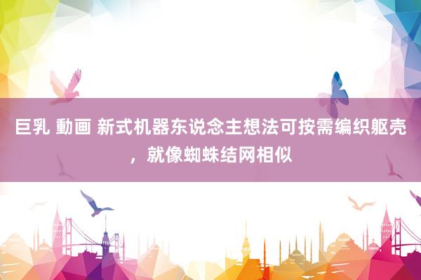 巨乳 動画 新式机器东说念主想法可按需编织躯壳，就像蜘蛛结网相似