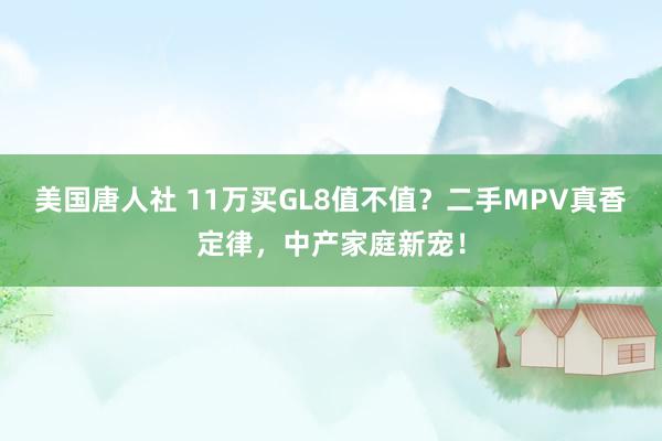 美国唐人社 11万买GL8值不值？二手MPV真香定律，中产家庭新宠！