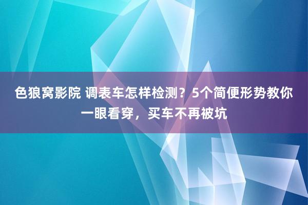 色狼窝影院 调表车怎样检测？5个简便形势教你一眼看穿，买车不再被坑