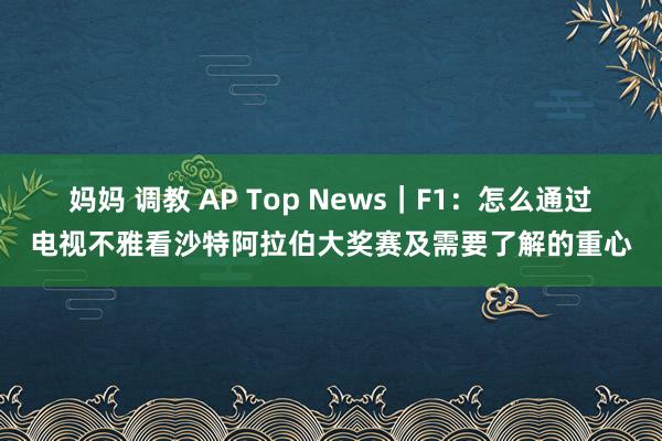 妈妈 调教 AP Top News｜F1：怎么通过电视不雅看沙特阿拉伯大奖赛及需要了解的重心