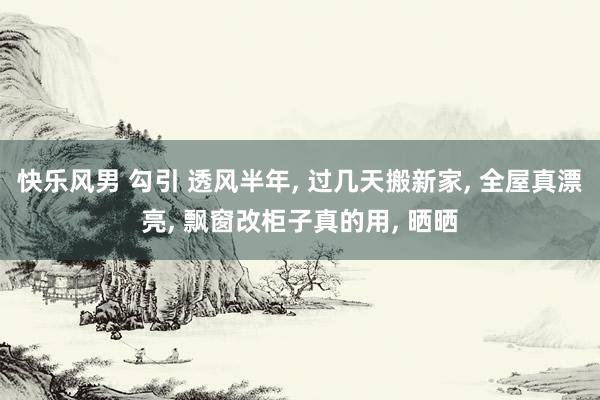 快乐风男 勾引 透风半年, 过几天搬新家, 全屋真漂亮, 飘窗改柜子真的用, 晒晒