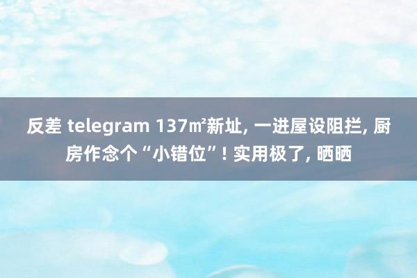 反差 telegram 137㎡新址, 一进屋设阻拦, 厨房作念个“小错位”! 实用极了, 晒晒