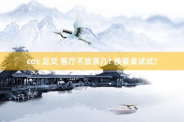 cos 足交 客厅不放茶几? 换餐桌试试?