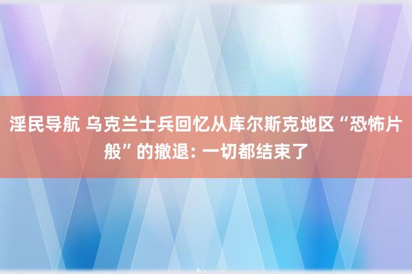 淫民导航 乌克兰士兵回忆从库尔斯克地区“恐怖片般”的撤退: 一切都结束了
