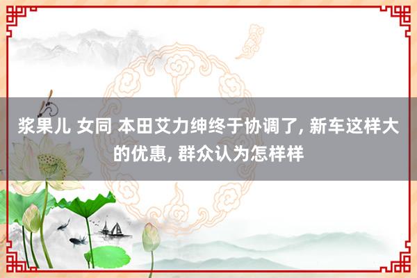 浆果儿 女同 本田艾力绅终于协调了, 新车这样大的优惠, 群众认为怎样样