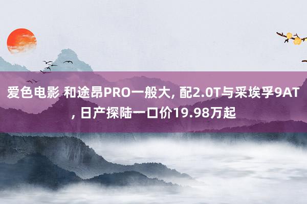 爱色电影 和途昂PRO一般大, 配2.0T与采埃孚9AT, 日产探陆一口价19.98万起
