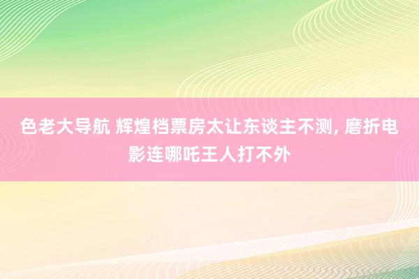 色老大导航 辉煌档票房太让东谈主不测, 磨折电影连哪吒王人打不外