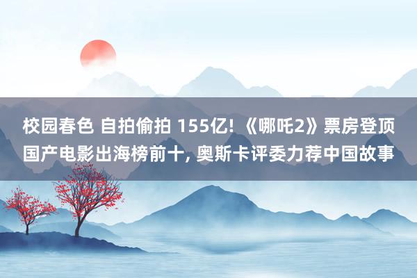校园春色 自拍偷拍 155亿! 《哪吒2》票房登顶国产电影出海榜前十, 奥斯卡评委力荐中国故事