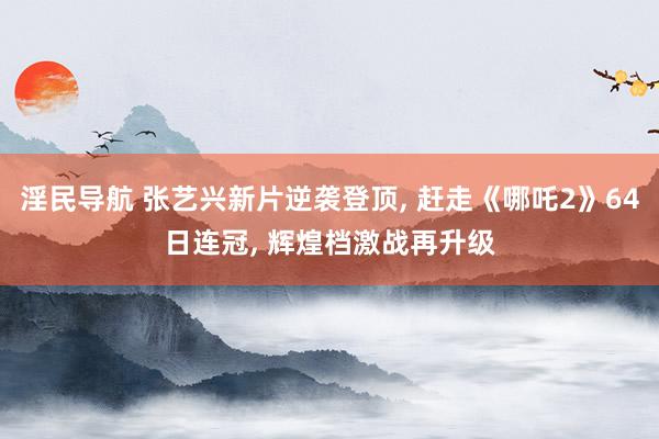 淫民导航 张艺兴新片逆袭登顶, 赶走《哪吒2》64日连冠, 辉煌档激战再升级