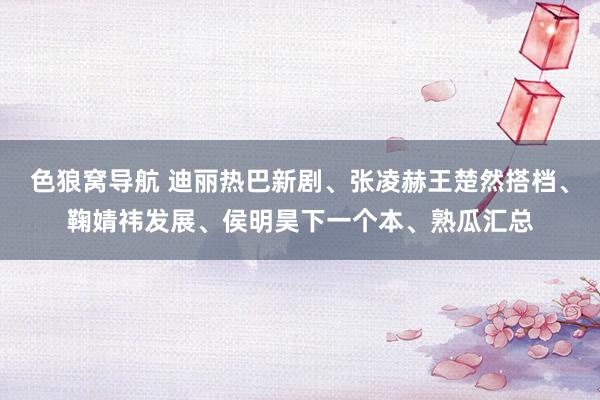 色狼窝导航 迪丽热巴新剧、张凌赫王楚然搭档、鞠婧祎发展、侯明昊下一个本、熟瓜汇总