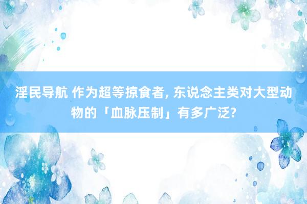 淫民导航 作为超等掠食者, 东说念主类对大型动物的「血脉压制」有多广泛?