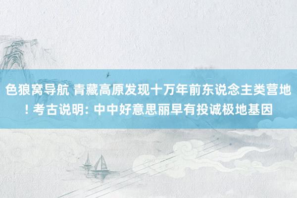 色狼窝导航 青藏高原发现十万年前东说念主类营地! 考古说明: 中中好意思丽早有投诚极地基因