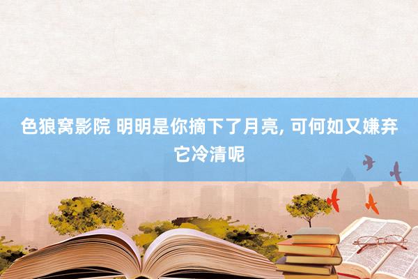 色狼窝影院 明明是你摘下了月亮, 可何如又嫌弃它冷清呢
