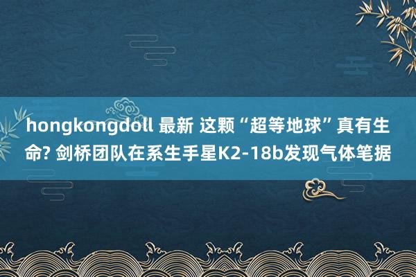 hongkongdoll 最新 这颗“超等地球”真有生命? 剑桥团队在系生手星K2-18b发现气体笔据