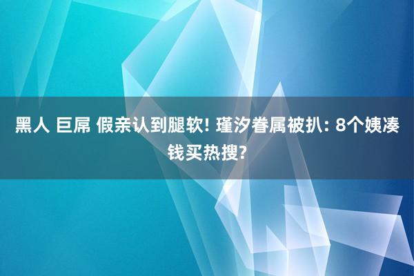 黑人 巨屌 假亲认到腿软! 瑾汐眷属被扒: 8个姨凑钱买热搜?