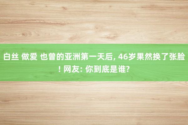 白丝 做爱 也曾的亚洲第一天后, 46岁果然换了张脸! 网友: 你到底是谁?