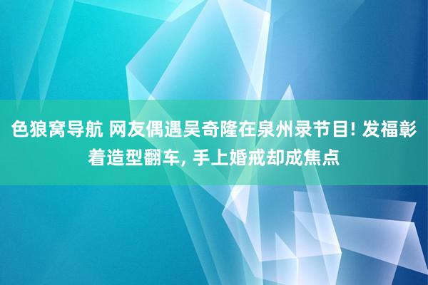 色狼窝导航 网友偶遇吴奇隆在泉州录节目! 发福彰着造型翻车, 手上婚戒却成焦点