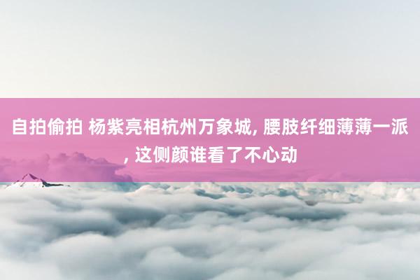 自拍偷拍 杨紫亮相杭州万象城, 腰肢纤细薄薄一派, 这侧颜谁看了不心动