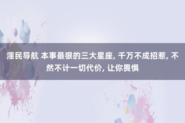 淫民导航 本事最狠的三大星座, 千万不成招惹, 不然不计一切代价, 让你畏惧