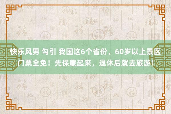 快乐风男 勾引 我国这6个省份，60岁以上景区门票全免！先保藏起来，退休后就去旅游！