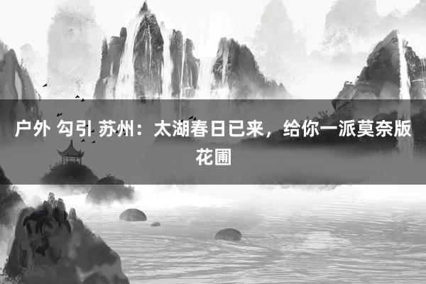 户外 勾引 苏州：太湖春日已来，给你一派莫奈版花圃