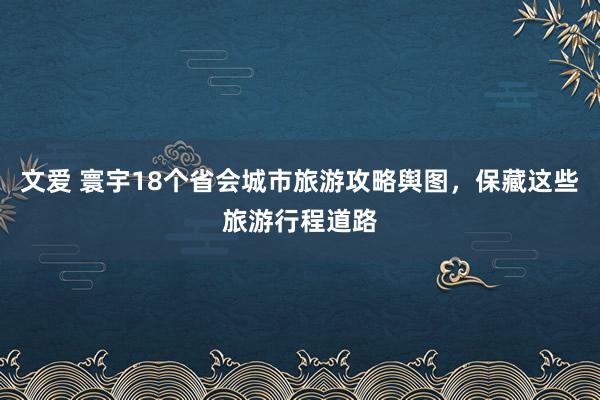 文爱 寰宇18个省会城市旅游攻略舆图，保藏这些旅游行程道路
