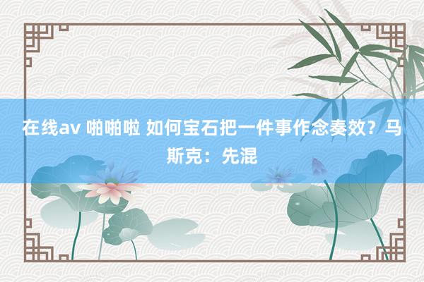在线av 啪啪啦 如何宝石把一件事作念奏效？马斯克：先混