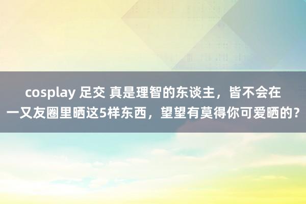cosplay 足交 真是理智的东谈主，皆不会在一又友圈里晒这5样东西，望望有莫得你可爱晒的？